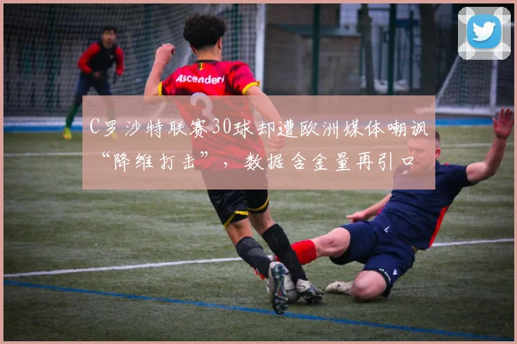 C罗沙特联赛30球却遭欧洲媒体嘲讽“降维打击”，数据含金量再引口水战