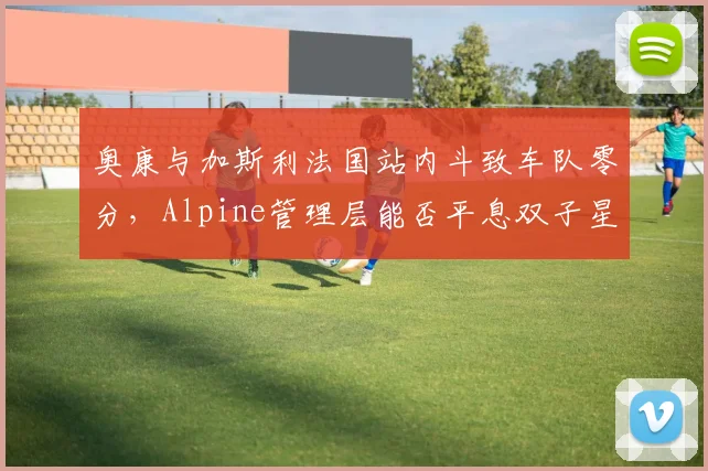 奥康与加斯利法国站内斗致车队零分，Alpine管理层能否平息双子星矛盾？