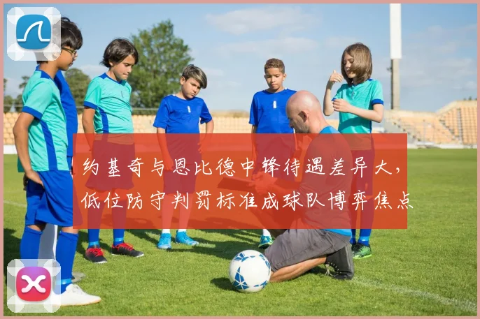约基奇与恩比德中锋待遇差异大，低位防守判罚标准成球队博弈焦点