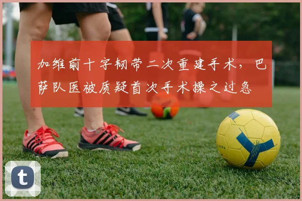 加维前十字韧带二次重建手术，巴萨队医被质疑首次手术操之过急
