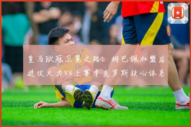皇马欧冠卫冕之路：姆巴佩加盟后进攻火力vs上赛季克罗斯核心体系谁更优？