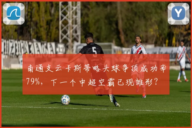 南通支云卡斯蒂略头球争顶成功率79%，下一个中超空霸已现雏形？