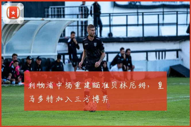 利物浦中场重建瞄准贝林厄姆，皇马多特加入三方博弈
