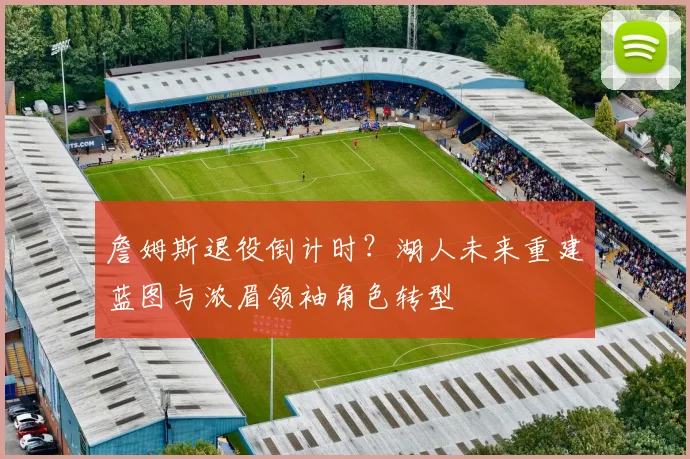 詹姆斯退役倒计时？湖人未来重建蓝图与浓眉领袖角色转型