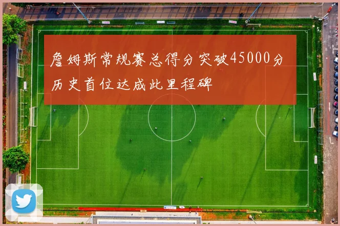 詹姆斯常规赛总得分突破45000分 历史首位达成此里程碑