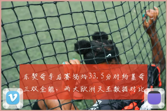 东契奇季后赛场均33.5分对约基奇三双全能，两大欧洲天王数据对比揭示MVP归属