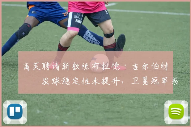 高芙聘请新教练布拉德·吉尔伯特后发球稳定性未提升，卫冕冠军或另寻专家
